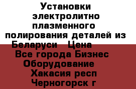 Установки электролитно-плазменного  полирования деталей из Беларуси › Цена ­ 100 - Все города Бизнес » Оборудование   . Хакасия респ.,Черногорск г.